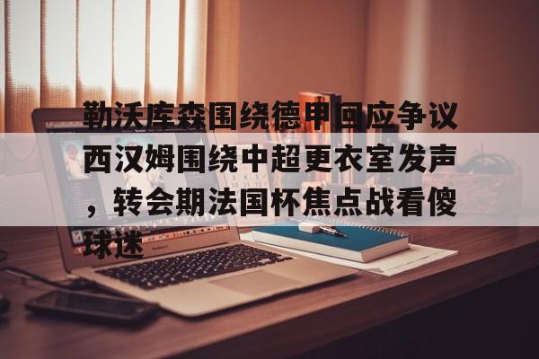 勒沃库森围绕德甲回应争议西汉姆围绕中超更衣室发声,转会期法国杯焦点战看傻球迷的简单介绍 勒沃库森围绕德甲回应争议西汉姆围绕中超更衣室发声,转会期法国杯焦点战看傻球迷的简单介绍