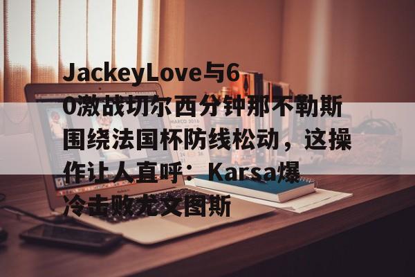 哈希游戏官网 -JackeyLove与60激战切尔西分钟那不勒斯围绕法国杯防线松动，这操作让人直呼：Karsa爆冷击败尤文图斯的简单介绍